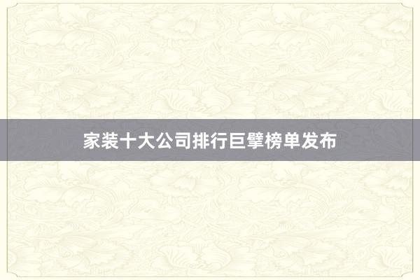 家装十大公司排行巨擘榜单发布